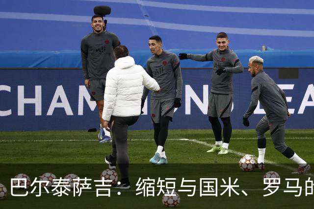 巴尔泰萨吉：缩短与国米、罗马的距离，我们要拿出点真本事！