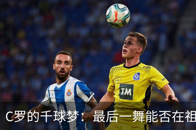 C罗的千球梦：最后一舞能否在祖国实现？